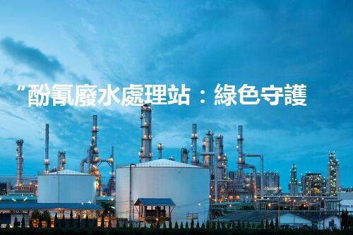 “酚氰廢水處理站：綠色守護者，環(huán)保先鋒”